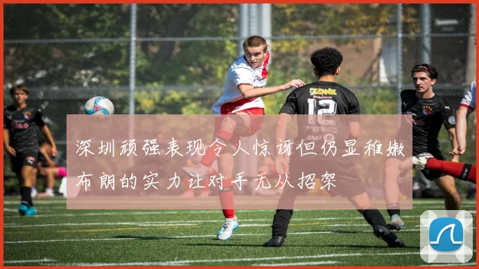 深圳顽强表现令人惊讶但仍显稚嫩布朗的实力让对手无从招架