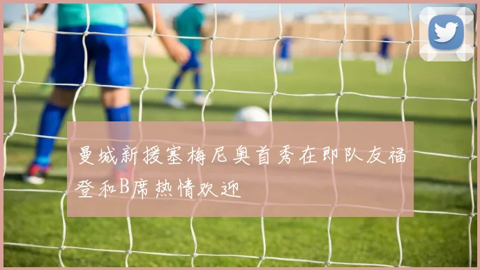 曼城新援塞梅尼奥首秀在即队友福登和B席热情欢迎