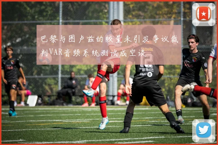 巴黎与图卢兹的较量未引发争议裁判VAR音频系统测试成空谈
