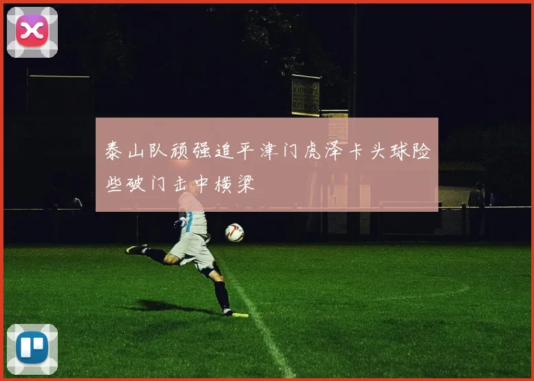 泰山队顽强追平津门虎泽卡头球险些破门击中横梁