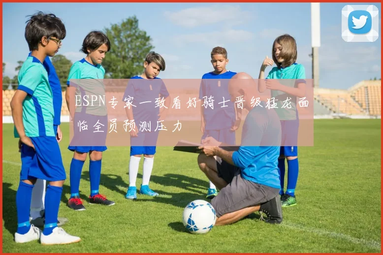 ESPN专家一致看好骑士晋级猛龙面临全员预测压力