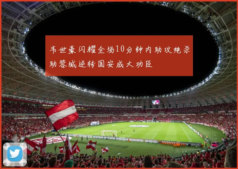 韦世豪闪耀全场10分钟内助攻绝杀助蓉城逆转国安成大功臣