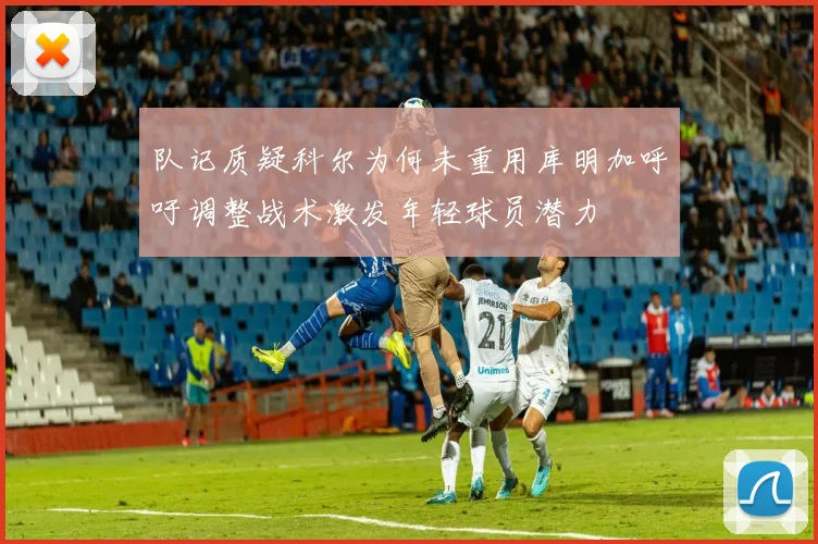 队记质疑科尔为何未重用库明加呼吁调整战术激发年轻球员潜力