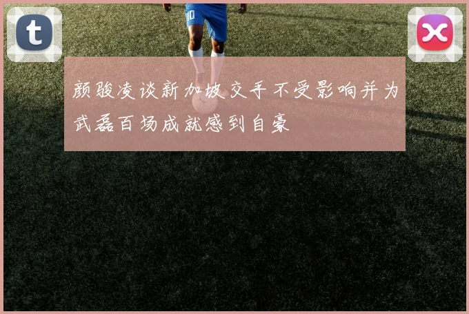 颜骏凌谈新加坡交手不受影响并为武磊百场成就感到自豪