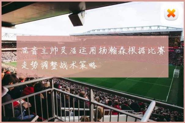 混音主帅灵活运用杨瀚森根据比赛走势调整战术策略