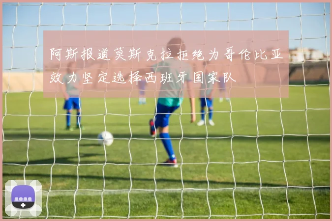 阿斯报道莫斯克拉拒绝为哥伦比亚效力坚定选择西班牙国家队