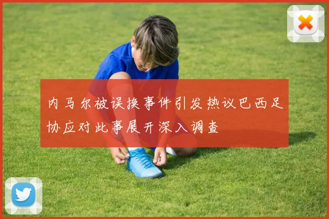 内马尔被误换事件引发热议巴西足协应对此事展开深入调查
