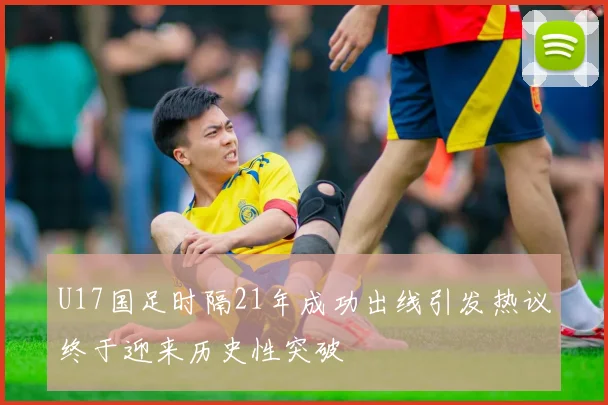 U17国足时隔21年成功出线引发热议终于迎来历史性突破