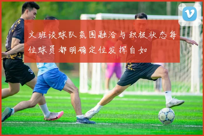 文班谈球队氛围融洽与积极状态每位球员都明确定位发挥自如