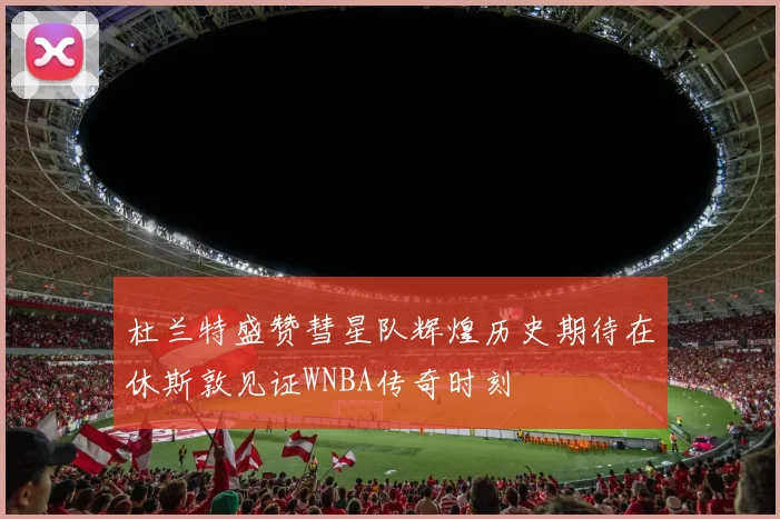 杜兰特盛赞彗星队辉煌历史期待在休斯敦见证WNBA传奇时刻