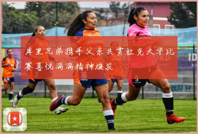库里兄弟携手父亲共赏杜克大学比赛喜悦满满精神焕发