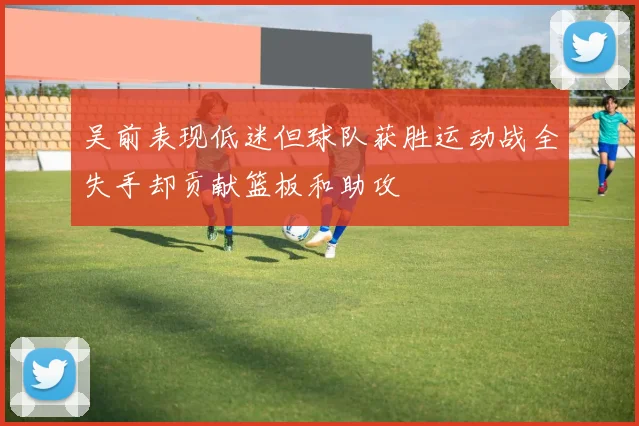 吴前表现低迷但球队获胜运动战全失手却贡献篮板和助攻