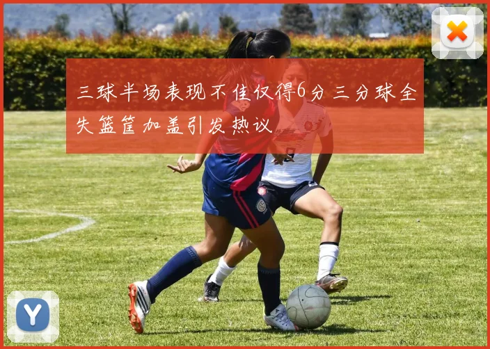 三球半场表现不佳仅得6分三分球全失篮筐加盖引发热议