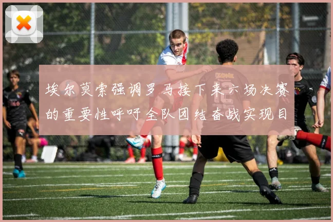 埃尔莫索强调罗马接下来六场决赛的重要性呼吁全队团结奋战实现目标