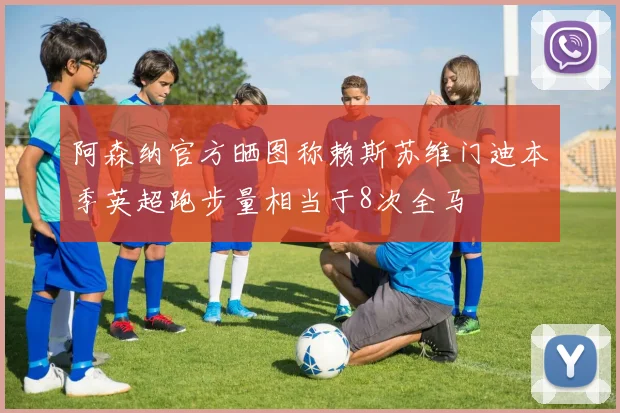 阿森纳官方晒图称赖斯苏维门迪本季英超跑步量相当于8次全马