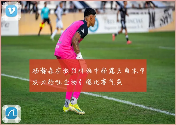 杨瀚森在激烈对抗中崭露头角末节发力怒吼全场引爆比赛气氛