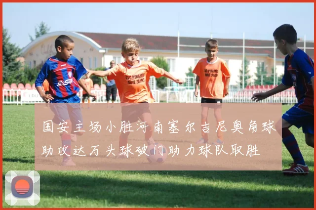 国安主场小胜河南塞尔吉尼奥角球助攻达万头球破门助力球队取胜