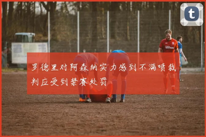 罗德里对阿森纳实力感到不满喷裁判应受到禁赛处罚