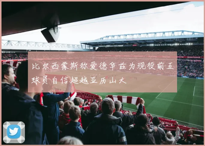 比尔西蒙斯称爱德华兹为现役前五球员自信超越亚历山大