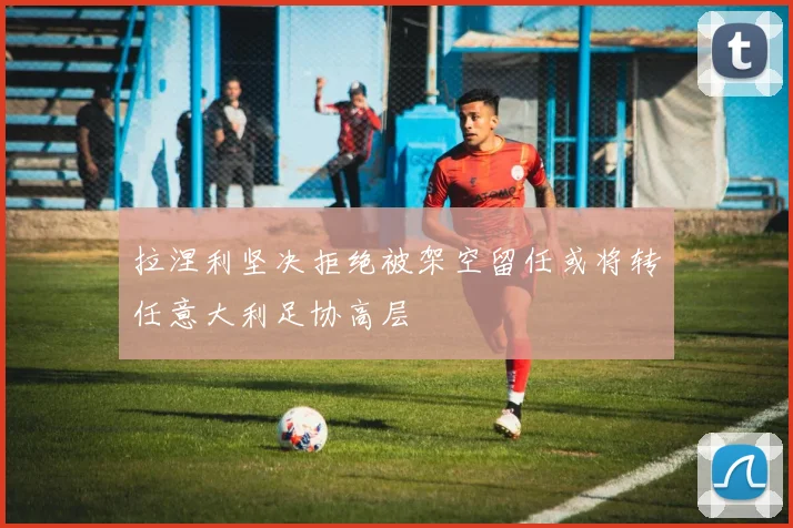 拉涅利坚决拒绝被架空留任或将转任意大利足协高层