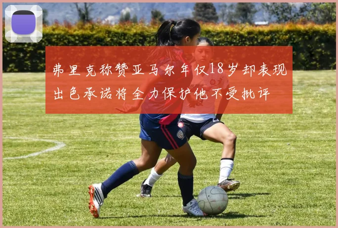 弗里克称赞亚马尔年仅18岁却表现出色承诺将全力保护他不受批评