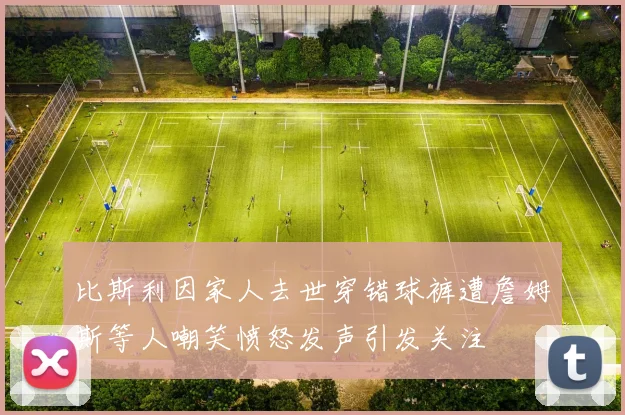 比斯利因家人去世穿错球裤遭詹姆斯等人嘲笑愤怒发声引发关注
