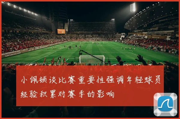 小佩顿谈比赛重要性强调年轻球员经验积累对赛季的影响