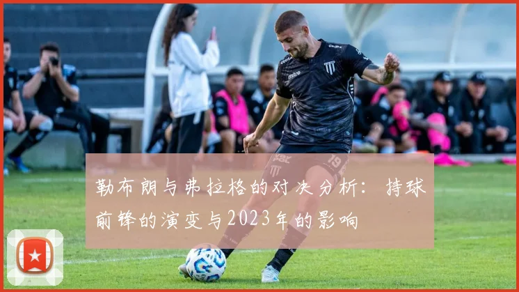 勒布朗与弗拉格的对决分析：持球前锋的演变与2023年的影响