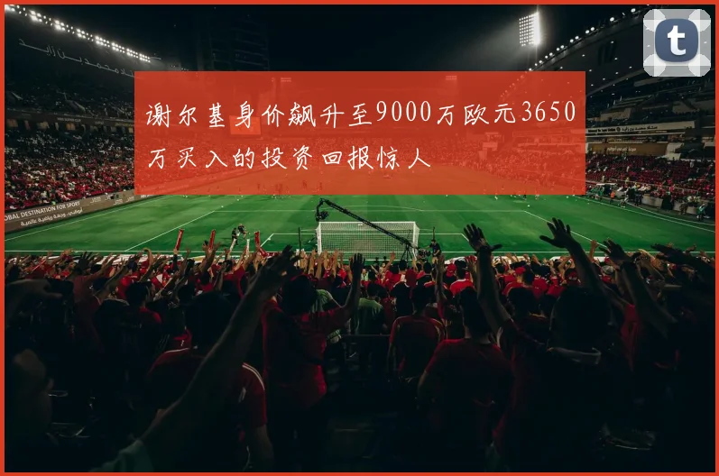 谢尔基身价飙升至9000万欧元3650万买入的投资回报惊人