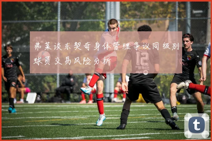 弗莱谈东契奇身体管理争议同级别球员交易风险分析